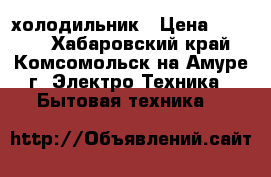 холодильник › Цена ­ 4 000 - Хабаровский край, Комсомольск-на-Амуре г. Электро-Техника » Бытовая техника   